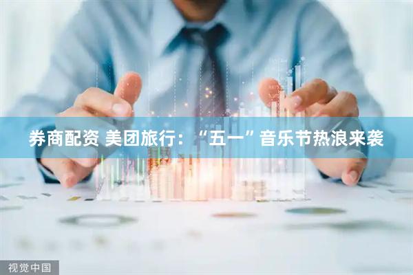 券商配资 美团旅行：“五一”音乐节热浪来袭