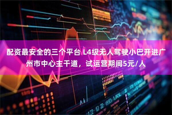 配资最安全的三个平台 L4级无人驾驶小巴开进广州市中心主干道，试运营期间5元/人