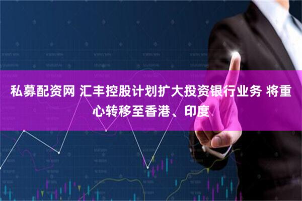 私募配资网 汇丰控股计划扩大投资银行业务 将重心转移至香港、印度