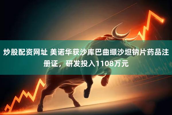 炒股配资网址 美诺华获沙库巴曲缬沙坦钠片药品注册证，研发投入1108万元