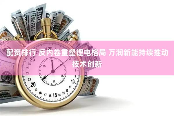 配资排行 反内卷重塑锂电格局 万润新能持续推动技术创新