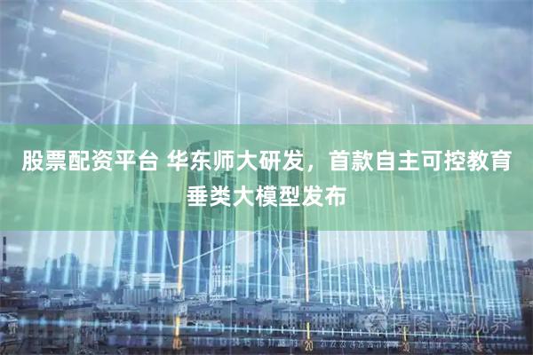 股票配资平台 华东师大研发，首款自主可控教育垂类大模型发布