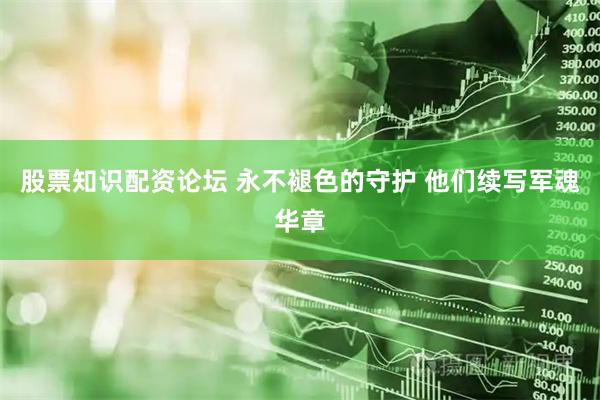 股票知识配资论坛 永不褪色的守护 他们续写军魂华章