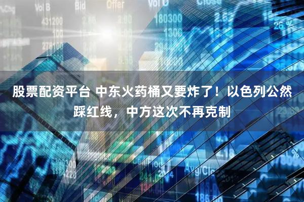 股票配资平台 中东火药桶又要炸了！以色列公然踩红线，中方这次不再克制