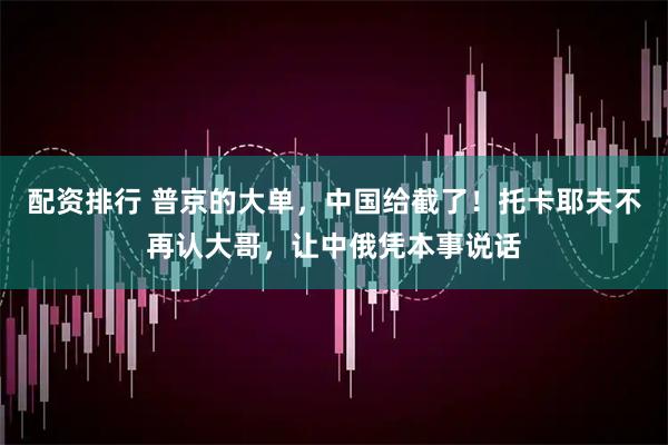 配资排行 普京的大单，中国给截了！托卡耶夫不再认大哥，让中俄凭本事说话