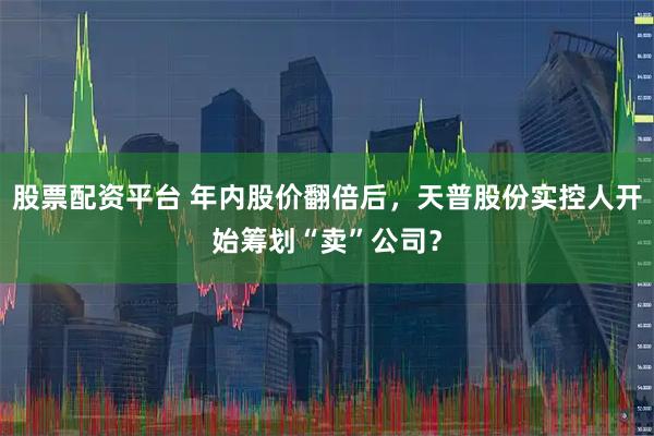 股票配资平台 年内股价翻倍后，天普股份实控人开始筹划“卖”公司？