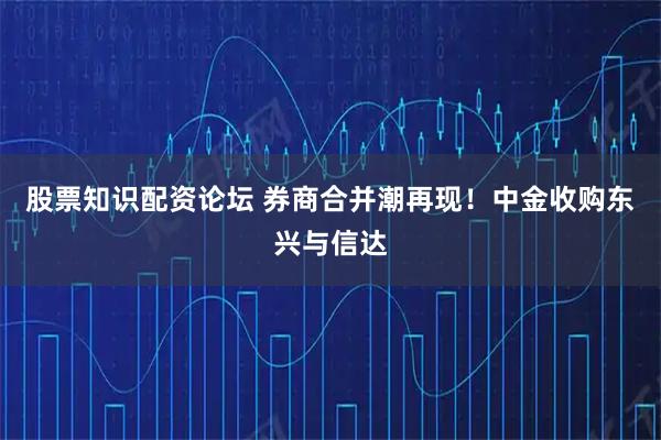 股票知识配资论坛 券商合并潮再现!中金收购东兴与信达