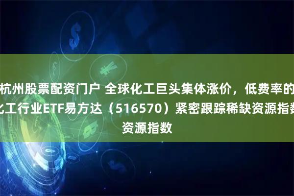 杭州股票配资门户 全球化工巨头集体涨价，低费率的化工行业ETF易方达（516570）紧密跟踪稀缺资源指数