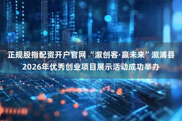 正规股指配资开户官网 “溆创客·赢未来”溆浦县2026年优秀创业项目展示活动成功举办