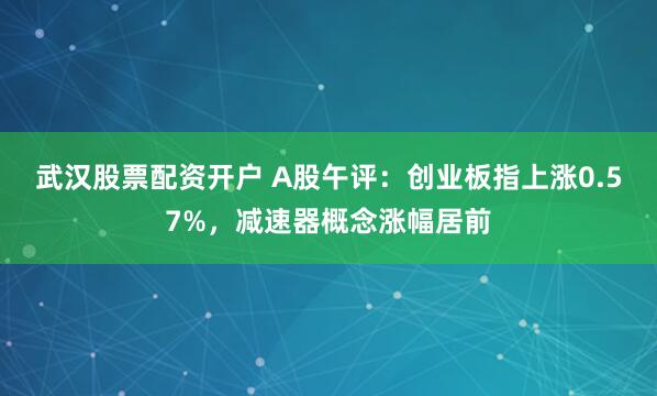 武汉股票配资开户 A股午评：创业板指上涨0.57%，减速器概念涨幅居前