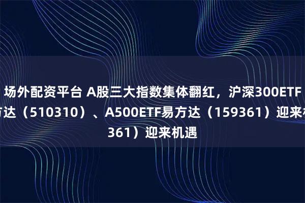 场外配资平台 A股三大指数集体翻红，沪深300ETF易方达（510310）、A500ETF易方达（159361）迎来机遇