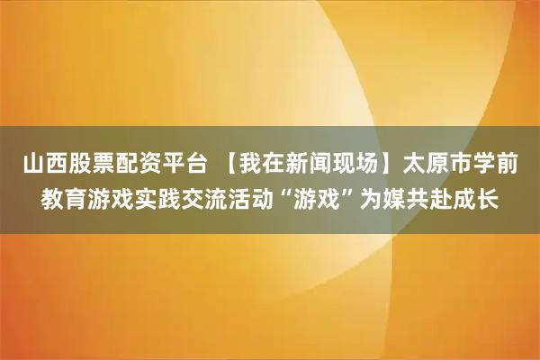 山西股票配资平台 【我在新闻现场】太原市学前教育游戏实践交流活动“游戏”为媒共赴成长
