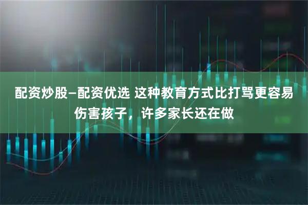 配资炒股—配资优选 这种教育方式比打骂更容易伤害孩子，许多家长还在做