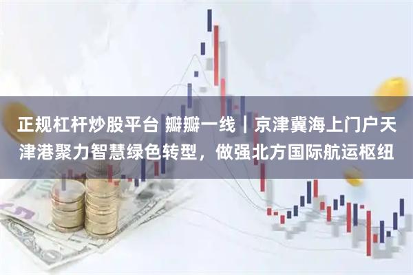 正规杠杆炒股平台 瓣瓣一线｜京津冀海上门户天津港聚力智慧绿色转型，做强北方国际航运枢纽