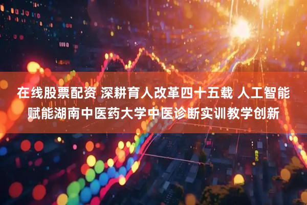 在线股票配资 深耕育人改革四十五载 人工智能赋能湖南中医药大学中医诊断实训教学创新