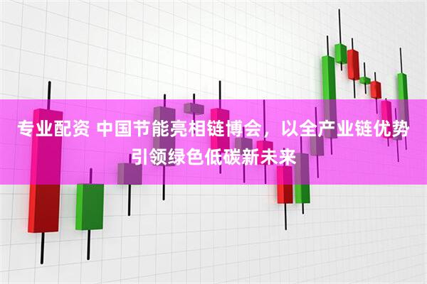 专业配资 中国节能亮相链博会，以全产业链优势引领绿色低碳新未来